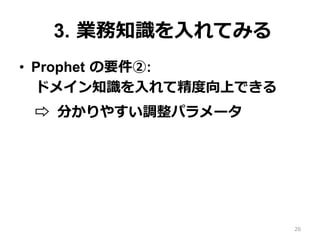 3. 業務知識を⼊れてみる
•  Prophet の要件②:
ドメイン知識を⼊れて精度向上できる
⇨ 分かりやすい調整パラメータ
26
 