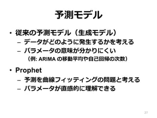 予測モデル
•  従来の予測モデル（⽣成モデル）
–  データがどのように発⽣するかを考える
–  パラメータの意味が分かりにくい
（例: ARIMA の移動平均や⾃⼰回帰の次数）
•  Prophet
–  予測を曲線フィッティングの問題と考える
–  パラメータが直感的に理解できる
27
 