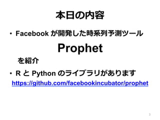 本⽇の内容
•  Facebook が開発した時系列予測ツール
Prophet
を紹介
•  R と Python のライブラリがあります
https://github.com/facebookincubator/prophet
•  本資料では Python 版の使い⽅を説明
3
 