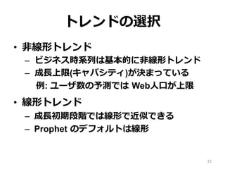 トレンドの選択
•  ⾮線形トレンド
–  ビジネス時系列は基本的に⾮線形トレンド
–  成⻑上限(キャパシティ)が決まっている
例: ユーザ数の予測では Web⼈⼝が上限
•  線形トレンド
–  成⻑初期段階では線形で近似できる
–  Prophet のデフォルトは線形
32
 