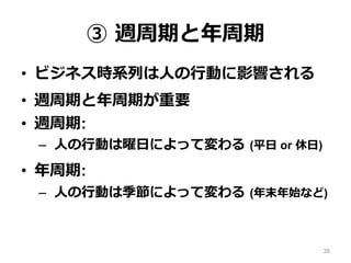 ③ 週周期と年周期
•  ビジネス時系列は⼈の⾏動に影響される
•  週周期と年周期が重要
•  週周期:
–  ⼈の⾏動は曜⽇によって変わる (平⽇ or 休⽇)
•  年周期:
–  ⼈の⾏動は季節によって変わる (年末年始など)
38
 