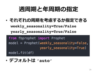 週周期と年周期の指定
•  それぞれの周期を考慮するか指定できる
weekly_seasonality=True/False
yearly_seasonality=True/False
•  デフォルトは ’auto’
39
 