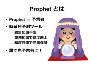 Prophet とは
•  Prophet ＝ 予⾔者
•  時系列予測ツール
–  統計知識不要
–  業務知識で精度向上
–  精度評価で品質保証
•  誰でも予⾔者に！
4
 