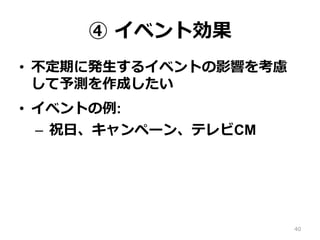 ④ イベント効果
•  不定期に発⽣するイベントの影響を考慮
して予測を作成したい
•  イベントの例:
–  祝⽇、キャンペーン、テレビCM
40
 