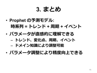 3. まとめ
•  Prophet の予測モデル:
時系列 = トレンド + 周期 + イベント
•  パラメータが直感的に理解できる
–  トレンド、変化点、周期、イベント
–  ドメイン知識により調整可能
•  パラメータ調整により精度向上できる
46
 