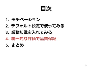 ⽬次
1.  モチベーション
2.  デフォルト設定で使ってみる
3.  業務知識を⼊れてみる
4.  統⼀的な評価で品質保証
5.  まとめ
47
 