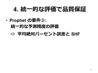 4. 統⼀的な評価で品質保証
•  Prophet の要件③:
統⼀的な予測精度の評価
⇨ MAPE と SHF
48
 