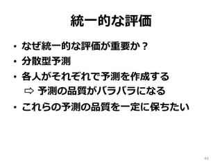 統⼀的な評価
•  なぜ統⼀的な評価が重要か？
•  分散型予測
•  各⼈がそれぞれで予測を作成する
⇨ 予測の品質がバラバラになる
•  これらの予測の品質を⼀定に保ちたい
49
 