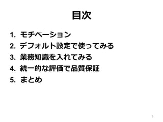 ⽬次
1.  モチベーション
2.  デフォルト設定で使ってみる
3.  業務知識を⼊れてみる
4.  統⼀的な評価で品質保証
5.  まとめ
5
 