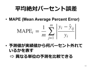 平均絶対パーセント誤差
•  MAPE (Mean Average Percent Error)
•  予測値が実績値から何パーセント外れて
いるかを表す
⇨ 異なる単位の予測を⽐較できる
50
 