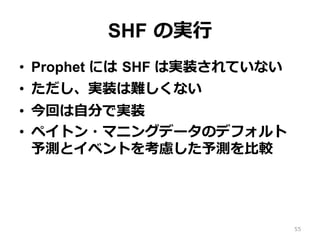 SHF の実⾏
•  Prophet には SHF は実装されていない
•  ただし、実装は難しくない
•  今回は⾃分で実装
•  ペイトン・マニングデータのデフォルト
予測とイベントを考慮した予測を⽐較
55
 