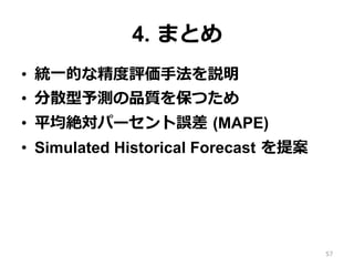 4. まとめ
•  統⼀的な精度評価⼿法を説明
•  分散型予測の品質を保つため
•  平均絶対パーセント誤差 (MAPE)
•  Simulated Historical Forecast を提案
57
 