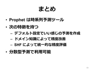 まとめ
•  Prophet は時系列予測ツール
•  次の特徴を持つ
–  デフォルト設定でいい感じの予測を作成
–  ドメイン知識によって精度改善
–  SHF によって統⼀的な精度評価
•  分散型予測で利⽤可能
59
 