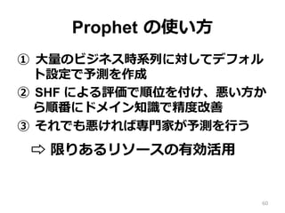 Prophet の使い⽅
①  ⼤量のビジネス時系列に対してデフォル
ト設定で予測を作成
②  SHF による評価で順位を付け、悪い⽅か
ら順番にドメイン知識で精度改善
③  それでも悪ければ専⾨家が予測を⾏う
⇨ 限りあるリソースの有効活⽤
60
 