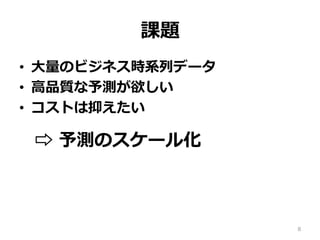 課題
•  ⼤量のビジネス時系列データ
•  ⾼品質な予測が欲しい
•  コストは抑えたい
⇨ 予測のスケール化
8
 