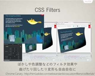 CSS Filters




          ぼかしや色調整などのフィルタ効果や
          曲げたり回したり変形も自由自在に
Chrome Canary - http://html.adobe.com/webstandards/csscustomfilters/cssfilterlab/
 