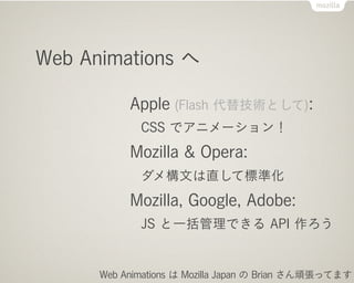 Web Animations へ

           Apple (Flash 代替技術として):
             CSS でアニメーション！
           Mozilla & Opera:
             ダメ構文は直して標準化
           Mozilla, Google, Adobe:
             JS と一括管理できる API 作ろう


      Web Animations は Mozilla Japan の Brian さん頑張ってます
 