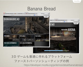 Banana Bread




３D ゲームも普通に作れるプラットフォーム
 ファーストパーソンシューティングの例
    https://developer.mozilla.org/ja/demos/detail/bananabread
 