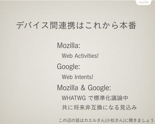 デバイス間連携はこれから本番

    Mozilla:
     Web Activities!
    Google:
     Web Intents!
    Mozilla & Google:
     WHATWG で標準化議論中
     共に将来非互換になる見込み

    この辺の話はカエルさん(小松さん)に聞きましょう
 