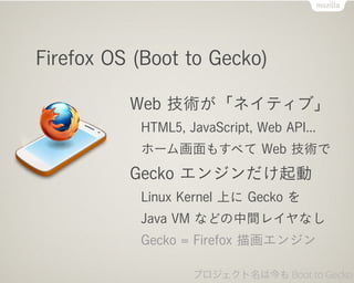 Firefox OS (Boot to Gecko)

          Web 技術が「ネイティブ」
           HTML5, JavaScript, Web API...
           ホーム画面もすべて Web 技術で
          Gecko エンジンだけ起動
           Linux Kernel 上に Gecko を
           Java VM などの中間レイヤなし
           Gecko = Firefox 描画エンジン

                   プロジェクト名は今も Boot to Gecko
 