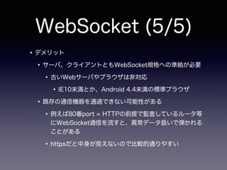 WebSocket (5/5)
•デメリット
•サーバ、クライアントともWebSocket規格への準拠が必要
•古いWebサーバやブラウザは非対応
•IE10未満とか、Android 4.4未満の標準ブラウザ
•既存の通信機器を通過できない可能性がある
•例えば80番port = HTTPの前提で監査しているルータ等
にWebSocket通信を流すと、異常データ扱いで弾かれる
ことがある
•httpsだと中身が見えないので比較的通りやすい
 