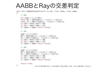 AABBとRayの交差判定
bool BBox::RayIntersect(const Ray &r, float tmin, float tmax)
{
// X軸
int sign = r.sign[0];
float t0 = (bb[sign].x - r.o.x) / r.dir.x;
float t1 = (bb[1-sign].x - r.o.x) / r.dir.x;
if (t0 > tmin) tmin = t0;
if (t1 < tmax) tmax = t1;
if (tmin > tmax) return false;
// Y軸
sign = r.sign[1];
t0 = (bb[sign].y - r.o.y) / r.dir.x;
t1 = (bb[1-sign].y - r.o.y) / r.dir.y;
if (t0 > tmin) tmin = t0;
if (t1 < tmax) tmax = t1;
if (tmin > tmax) return false;
// Z軸
sign = r.sign[2];
t0 = (bb[sign].z - r.o.z) / r.dir.z;
t1 = (bb[1-sign].z - r.o.z) / r.dir.z;
if (t0 > tmin) tmin = t0;
if (t1 < tmax) tmax = t1;
if (tmin > tmax) return false;
return true;
} ※もちろん割り算は予め1.f / r.dirを計算してRayに保存しておき、それとの掛け算にした方がいい
 