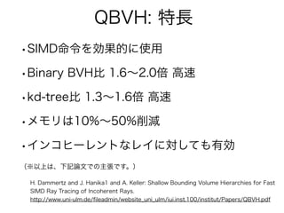 QBVH: 特長
•SIMD命令を効果的に使用
•Binary BVH比 1.6∼2.0倍 高速
•kd-tree比 1.3∼1.6倍 高速
•メモリは10%∼50%削減
•インコヒーレントなレイに対しても有効
（※以上は、下記論文での主張です。）
H. Dammertz and J. Hanika1 and A. Keller: Shallow Bounding Volume Hierarchies for Fast
SIMD Ray Tracing of Incoherent Rays.
http://www.uni-ulm.de/ﬁleadmin/website_uni_ulm/iui.inst.100/institut/Papers/QBVH.pdf
 