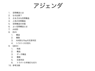 アジェンダ
1. 空間構造とは
2. なぜ必要？
3. さまざまな空間構造
4. 人気の空間構造
5. 空間構造の対価
6. よい空間構造とは
7. AABB
8. BVH
1. 構造
2. 構築
3. AABBとRayの交差判定
4. トラバースの流れ
9. QBVH
1. 特長
2. 構造
3. データ構造
4. 構築
5. 交差判定
6. トラバース早期打ち切り
10. 参考文献
 