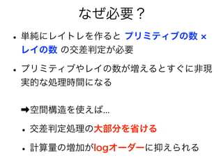 なぜ必要？
•単純にレイトレを作ると プリミティブの数
レイの数 の交差判定が必要
•プリミティブやレイの数が増えるとすぐに非現
実的な処理時間になる
➡空間構造を使えば...
•交差判定処理の大部分を省ける
•計算量の増加がlogオーダーに抑えられる
 