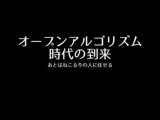 オープンアルゴリズム
時代の到来
あとはねこるりの⼈人に任せる
 