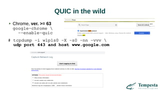 QUIC in the wild
Chrome, ver. >= 63
google-chrome 
--enable-quic
# tcpdump -i wlp1s0 -X -s0 -nn -vvv 
udp port 443 and host www.google.com
 