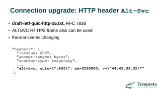 Connection upgrade: HTTP header Alt-Svc
draft-ietf-quic-http-16.txt, RFC 7838
ALTSVC HTTP/2 frame also can be used
Format seems changing
"headers": [
":status: 200",
"accept-ranges: bytes",
"content-type: image/png",
...
"alt-svc: quic=":443"; ma=2592000; v="44,43,39,35""
],
 