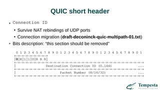 QUIC short header
Connection ID
●
Survive NAT rebindings of UDP ports
●
Connection migration (draft-deconinck-quic-multipath-01.txt)
Bits description: “this section should be removed”
0 1 2 3 4 5 6 7 8 9 0 1 2 3 4 5 6 7 8 9 0 1 2 3 4 5 6 7 8 9 0 1
+-+-+-+-+-+-+-+-+
|0|K|1|1|0|R R R|
+-+-+-+-+-+-+-+-+-+-+-+-+-+-+-+-+-+-+-+-+-+-+-+-+-+-+-+-+-+-+-+-+
| Destination Connection ID (0.144) ...
+-+-+-+-+-+-+-+-+-+-+-+-+-+-+-+-+-+-+-+-+-+-+-+-+-+-+-+-+-+-+-+-+
| Packet Number (8/16/32) ...
+-+-+-+-+-+-+-+-+-+-+-+-+-+-+-+-+-+-+-+-+-+-+-+-+-+-+-+-+-+-+-+-+
 