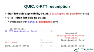 QUIC: 0-RTT resumption
draft-ietf-quic-applicability-03.txt: 2 data copies are possible (~TFO)
0-RTT (draft-ietf-quic-tls-16.txt)
●
Protection with earlier or handshake keys
ClientHello
(0-RTT Application Data) -------->
ServerHello
{EncryptedExtensions}
{Finished}
<-------- [Application Data]
{Finished} -------->
[Application Data] <-------> [Application Data]
 