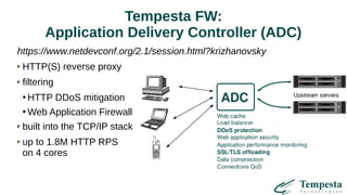 Tempesta FW:
Application Delivery Controller (ADC)
https://www.netdevconf.org/2.1/session.html?krizhanovsky
HTTP(S) reverse proxy
filtering
●
HTTP DDoS mitigation
●
Web Application Firewall
built into the TCP/IP stack
up to 1.8M HTTP RPS
on 4 cores
 