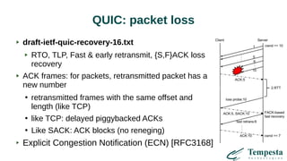 QUIC: packet loss
draft-ietf-quic-recovery-16.txt
RTO, TLP, Fast & early retransmit, {S,F}ACK loss
recovery
ACK frames: for packets, retransmitted packet has a
new number
●
retransmitted frames with the same offset and
length (like TCP)
●
like TCP: delayed piggybacked ACKs
●
Like SACK: ACK blocks (no reneging)
Explicit Congestion Notification (ECN) [RFC3168]
 