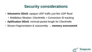 Security considerations
Volumetric DDoS: opaque UDP traffic just like UDP flood
●
Middlebox filtration: ClientHello + Connection ID tracking
Aplification DDoS: minimal packet length for ClientHello
Stream fragmentation & reassembly → memory overcommit
 