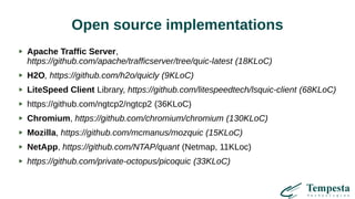 Open source implementations
Apache Traffic Server,
https://github.com/apache/trafficserver/tree/quic-latest (18KLoC)
H2O, https://github.com/h2o/quicly (9KLoC)
LiteSpeed Client Library, https://github.com/litespeedtech/lsquic-client (68KLoC)
https://github.com/ngtcp2/ngtcp2 (36KLoC)
Chromium, https://github.com/chromium/chromium (130KLoC)
Mozilla, https://github.com/mcmanus/mozquic (15KLoC)
NetApp, https://github.com/NTAP/quant (Netmap, 11KLoc)
https://github.com/private-octopus/picoquic (33KLoC)
 