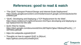 References: good to read & watch
“The QUIC Transport Protocol:Design and Internet-Scale Deployment”,
https://static.googleusercontent.com/media/research.google.com/en//pubs/archiv
e/46403.pdf
“QUIC: Developing and Deploying a TCP Replacement for the Web”,
https://www.netdevconf.org/0x12/session.html?quic-developing-and-deploying-a-
tcp-replacement-for-the-web
QUIC FAQ for Geeks,
https://docs.google.com/document/d/1lmL9EF6qKrk7gbazY8bIdvq3Pno2Xj_l_Y
ShP40GLQE/edit
https://en.wikipedia.org/wiki/QUIC
Thoughts on how to support QUIC in (lib)curl,
https://github.com/curl/curl/wiki/QUIC
 