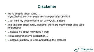 Disclamer
We’re sceptic about QUIC…
https://github.com/tempesta-tech/tempesta/issues/724
...but I did my best to figure out why QUIC is good
The talk isn’t about QUIC benefits, there are many other talks (see
references)
...instead it’s about how does it work
Not a comprehensive description…
...instead, just how to learn and debug the protocol
 