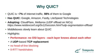 Why QUIC?
QUIC is ~7% of Internet traffic, 98% of them to Google
Has QUIC: Google, Amazon, Fastly, LiteSpeed Technologies
Adopting: CloudFlare, Mellanox (UDP offload on NICs)
https://www.netdevconf.org/0x12/session.html?udp-segmentation-offload
Middleboxes slowly learn about QUIC
Highlights:
●
Performance: no OSI layers - each layer knows about each other
●
A UDP-based TCP replacement
●
no head-of-line blocking
●
0-RTT handshakes
 