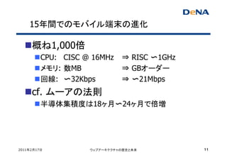 15年間でのモバイル端末の進化

     概ね1,000倍
         CPU: CISC @ 16MHz    ⇒ RISC 〜1GHz
         メモリ: 数MB             ⇒ GBオーダー
         回線: 〜32Kbps          ⇒ 〜21Mbps
     cf. ムーアの法則
         半導体集積度は18ヶ月〜24ヶ月で倍増




2011年2月17日          ウェブアーキテクチャの歴史と未来         11
 