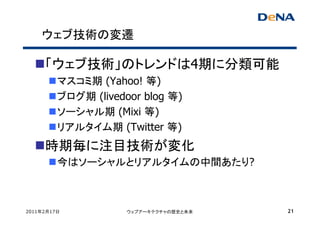 ウェブ技術の変遷

     「ウェブ技術」のトレンドは4期に分類可能
         マスコミ期 (Yahoo! 等)
         ブログ期 (livedoor blog 等)
         ソーシャル期 (Mixi 等)
         リアルタイム期 (Twitter 等)
     時期毎に注目技術が変化
         今はソーシャルとリアルタイムの中間あたり?



2011年2月17日           ウェブアーキテクチャの歴史と未来   21
 