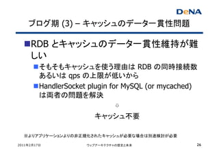 ブログ期 (3) – キャッシュのデータ一貫性問題

     RDB とキャッシュのデータ一貫性維持が難
     しい
         そもそもキャッシュを使う理由は RDB の同時接続数
         あるいは qps の上限が低いから
         HandlerSocket plugin for MySQL (or mycached)
         は両者の問題を解決
                                ⇩
                         キャッシュ不要

  ※よりアプリケーションよりの非正規化されたキャッシュが必要な場合は別途検討が必要

2011年2月17日            ウェブアーキテクチャの歴史と未来              26
 