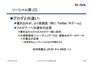 ソーシャル期 (2)

     ブログとの違い:
         書き込みが、より高頻度 （特に Twitter やゲーム)
         フォロワーへの通知が必要
             書き込みコストはフォロワー数に依存
             大規模環境（シャーディング）では、複数台のデータベース
             への書込が必要
              耐障害性とレイテンシの２点が問題となる
                           ⇩
                  非同期書込 (ACID から BASE へ)



2011年2月17日          ウェブアーキテクチャの歴史と未来       28
 