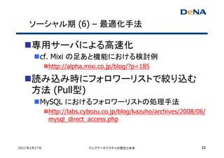 ソーシャル期 (6) – 最適化手法

     専用サーバによる高速化
         cf. Mixi の足あと機能における検討例
             http://alpha.mixi.co.jp/blog/?p=185

     読み込み時にフォロワーリストで絞り込む
     方法 (Pull型)
         MySQL におけるフォロワーリストの処理手法
             http://labs.cybozu.co.jp/blog/kazuho/archives/2008/06/
             mysql_direct_access.php



2011年2月17日                ウェブアーキテクチャの歴史と未来                       32
 