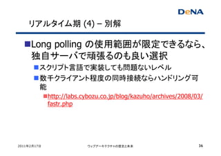 リアルタイム期 (4) – 別解

     Long polling の使用範囲が限定できるなら、
     独自サーバで頑張るのも良い選択
         スクリプト言語で実装しても問題ないレベル
         数千クライアント程度の同時接続ならハンドリング可
         能
             http://labs.cybozu.co.jp/blog/kazuho/archives/2008/03/
             fastr.php




2011年2月17日                ウェブアーキテクチャの歴史と未来                       36
 