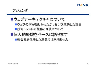 アジェンダ

     ウェブアーキテクチャについて
         ウェブの何が新しかったか、および成功した理由
         技術トレンドの推移と今後について
     個人的経験をベースに語ります
         ※会社を代表した意見ではありません




2011年2月17日      ウェブアーキテクチャの歴史と未来   5
 