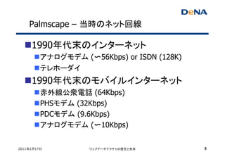 Palmscape – 当時のネット回線

     1990年代末のインターネット
         アナログモデム (〜56Kbps) or ISDN (128K)
         テレホーダイ
     1990年代末のモバイルインターネット
         赤外線公衆電話 (64Kbps)
         PHSモデム (32Kbps)
         PDCモデム (9.6Kbps)
         アナログモデム (〜10Kbps)


2011年2月17日          ウェブアーキテクチャの歴史と未来        8
 