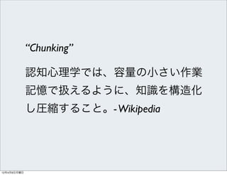 “Chunking”

             認知心理学では、容量の小さい作業
             記憶で扱えるように、知識を構造化
             し圧縮すること。- Wikipedia




12年4月9日月曜日
 